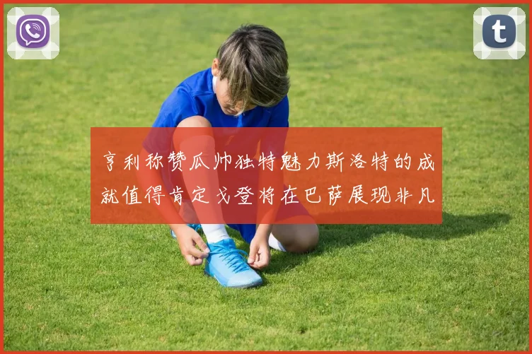 亨利称赞瓜帅独特魅力斯洛特的成就值得肯定戈登将在巴萨展现非凡才华